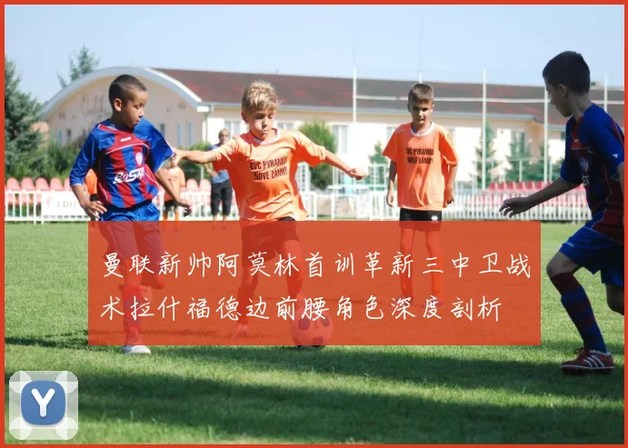 曼联新帅阿莫林首训革新三中卫战术拉什福德边前腰角色深度剖析