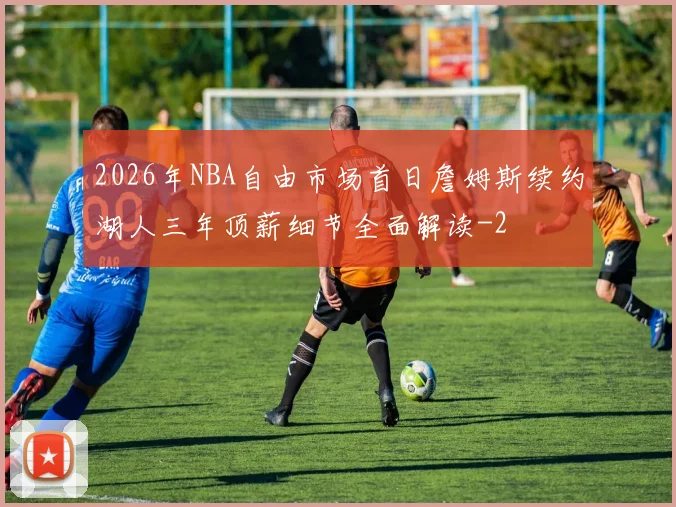 2026年NBA自由市场首日詹姆斯续约湖人三年顶薪细节全面解读