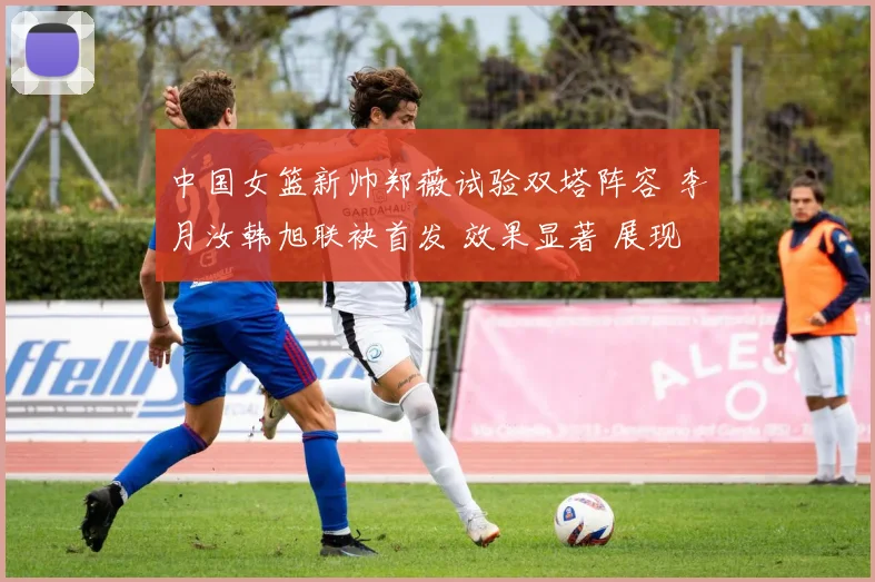 中国女篮新帅郑薇试验双塔阵容 李月汝韩旭联袂首发 效果显著 展现强大内线统治力