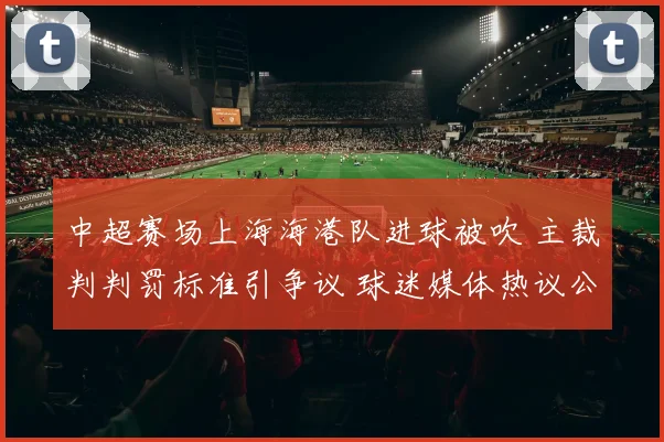 中超赛场上海海港队进球被吹 主裁判判罚标准引争议 球迷媒体热议公正