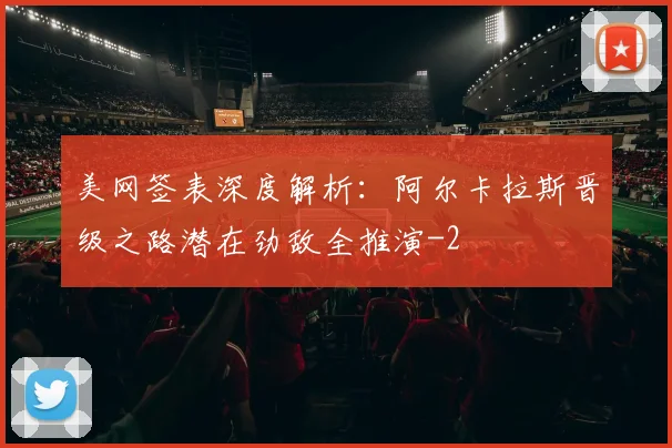 美网签表深度解析:阿尔卡拉斯晋级之路潜在劲敌全推演