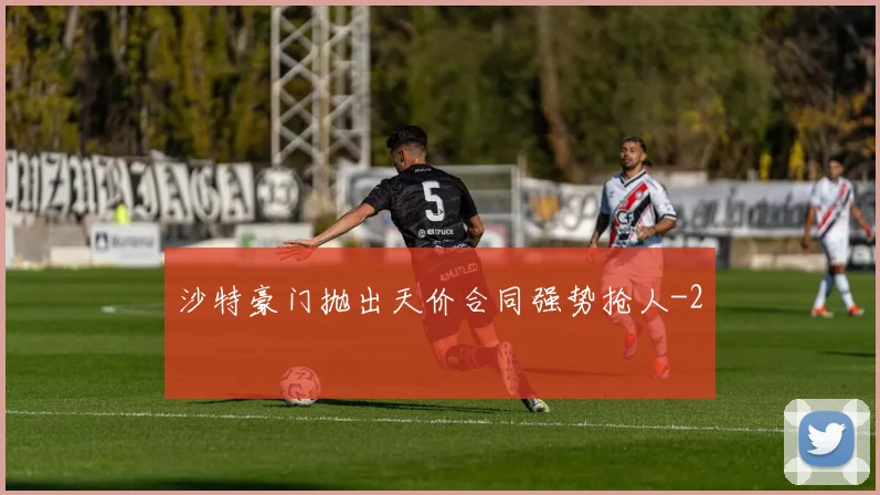 沙特豪门抛出天价合同强势抢人