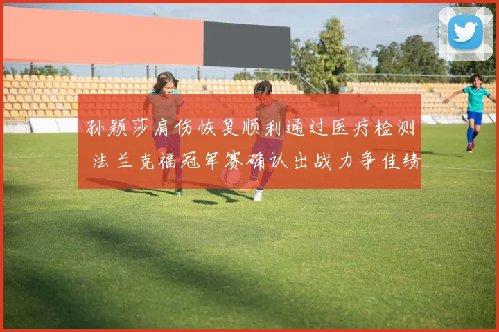 孙颖莎肩伤恢复顺利通过医疗检测 法兰克福冠军赛确认出战力争佳绩