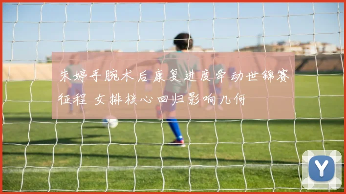 朱婷手腕术后康复进度牵动世锦赛征程 女排核心回归影响几何