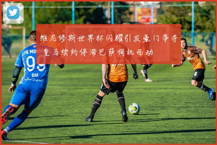 维尼修斯世界杯闪耀引发豪门争夺 皇马续约停滞巴萨伺机而动