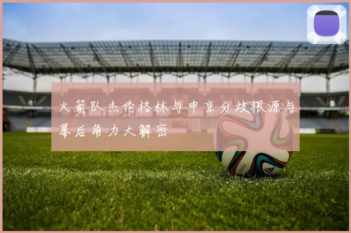 火箭队杰伦格林与申京分歧根源与幕后角力大解密