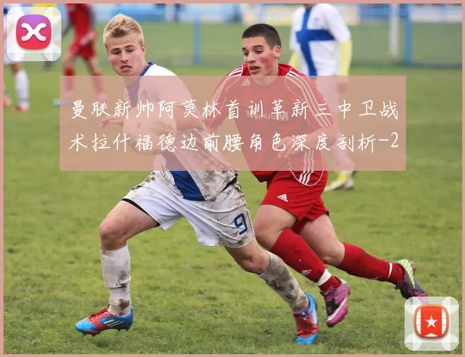 曼联新帅阿莫林首训革新三中卫战术拉什福德边前腰角色深度剖析