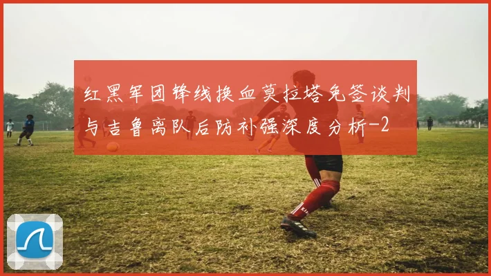 红黑军团锋线换血莫拉塔免签谈判与吉鲁离队后防补强深度分析