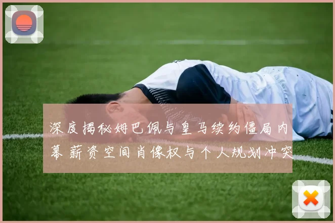 深度揭秘姆巴佩与皇马续约僵局内幕 薪资空间肖像权与个人规划冲突