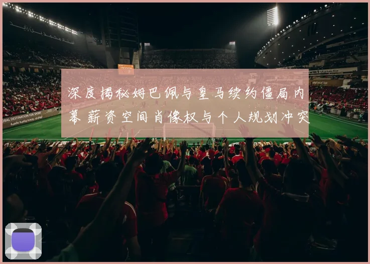 深度揭秘姆巴佩与皇马续约僵局内幕 薪资空间肖像权与个人规划冲突