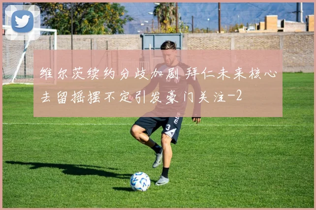 维尔茨续约分歧加剧 拜仁未来核心去留摇摆不定引发豪门关注
