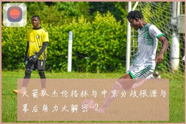 火箭队杰伦格林与申京分歧根源与幕后角力大解密