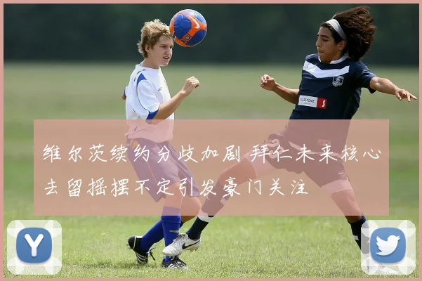 维尔茨续约分歧加剧 拜仁未来核心去留摇摆不定引发豪门关注